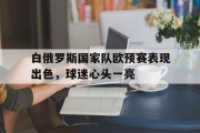 开云官网-白俄罗斯国家队欧预赛表现出色，球迷心头一亮的简单介绍