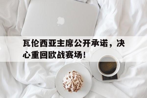 关于瓦伦西亚主席公开承诺，决心重回欧战赛场！的信息