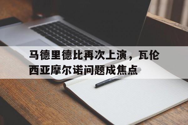 马德里德比再次上演，瓦伦西亚摩尔诺问题成焦点的简单介绍